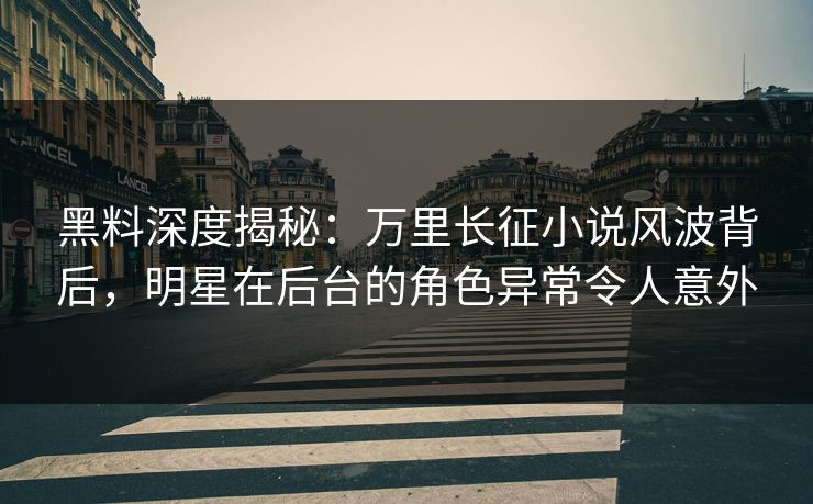 黑料深度揭秘：万里长征小说风波背后，明星在后台的角色异常令人意外