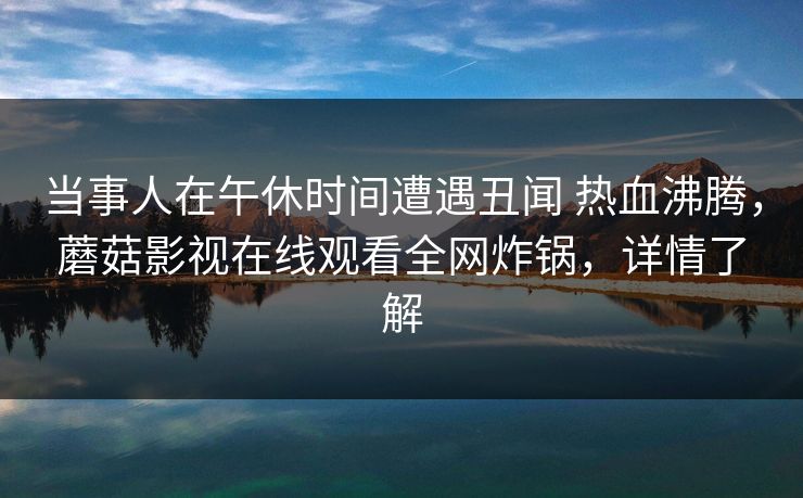 当事人在午休时间遭遇丑闻 热血沸腾,蘑菇影视在线观看全网炸锅,详情了解 当事人在午休时间遭遇丑闻 热血沸腾,蘑菇影视在线观看全网炸锅,详情了解