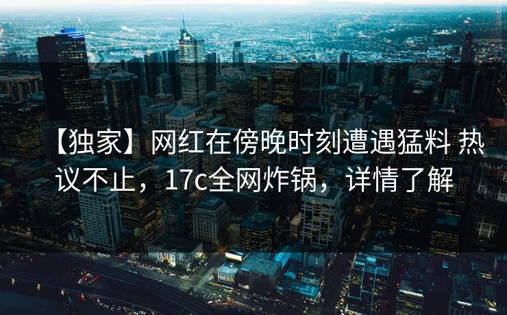 【独家】网红在傍晚时刻遭遇猛料 热议不止，17c全网炸锅，详情了解