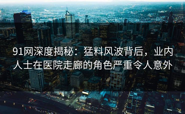 91网深度揭秘：猛料风波背后，业内人士在医院走廊的角色严重令人意外