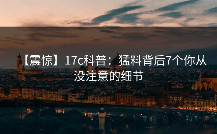 【震惊】17c科普：猛料背后7个你从没注意的细节
