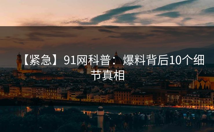 【紧急】91网科普：爆料背后10个细节真相
