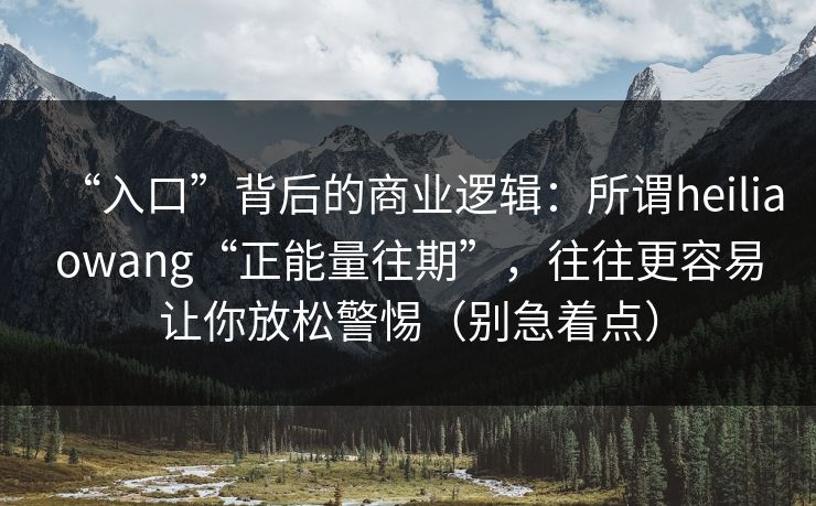 “入口”背后的商业逻辑：所谓heiliaowang“正能量往期”，往往更容易让你放松警惕（别急着点）