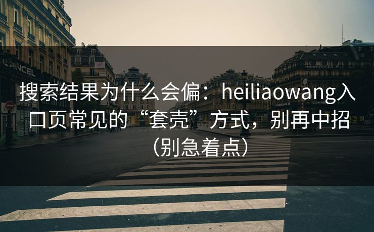 搜索结果为什么会偏：heiliaowang入口页常见的“套壳”方式，别再中招（别急着点）