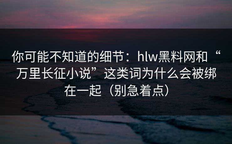 你可能不知道的细节:hlw黑料网和“万里长征小说”这类词为什么会被绑在一起(别急着点)