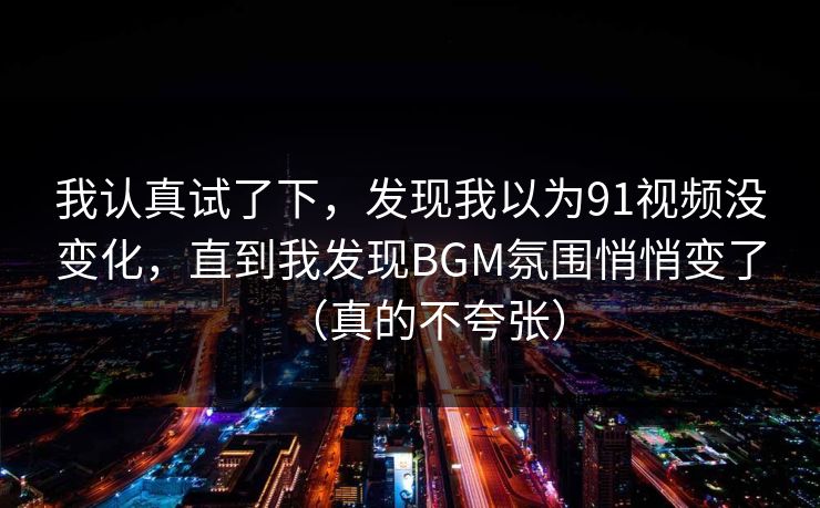 我认真试了下，发现我以为91视频没变化，直到我发现BGM氛围悄悄变了（真的不夸张）