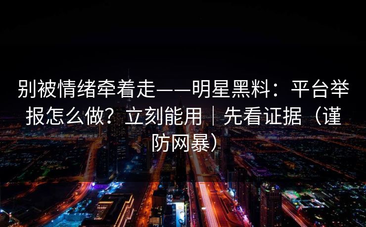 别被情绪牵着走——明星黑料：平台举报怎么做？立刻能用｜先看证据（谨防网暴）