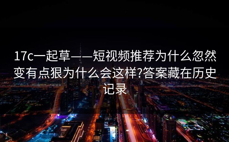 17c一起草——短视频推荐为什么忽然变有点狠为什么会这样?答案藏在历史记录