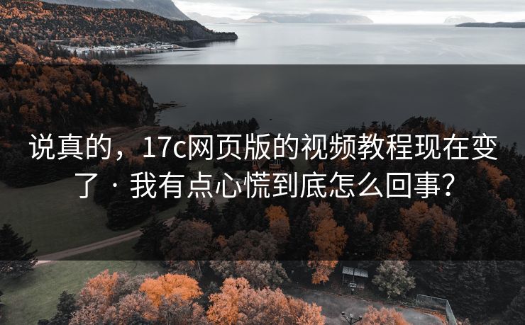 说真的,17c网页版的视频教程现在变了 · 我有点心慌到底怎么回事?