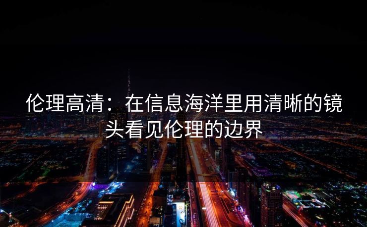 伦理高清：在信息海洋里用清晰的镜头看见伦理的边界