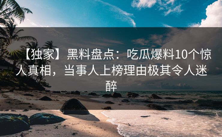 【独家】黑料盘点：吃瓜爆料10个惊人真相，当事人上榜理由极其令人迷醉