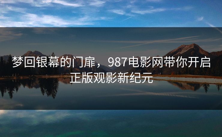 梦回银幕的门扉,987电影网带你开启正版观影新纪元 梦回银幕的门扉,987电影网带你开启正版观影新纪元