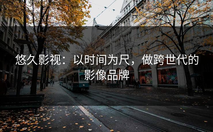 悠久影视:以时间为尺,做跨世代的影像品牌 悠久影视:以时间为尺,做跨世代的影像品牌