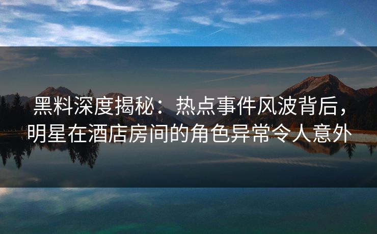 黑料深度揭秘:热点事件风波背后,明星在酒店房间的角色异常令人意外
