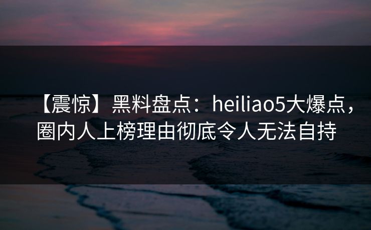 【震惊】黑料盘点：heiliao5大爆点，圈内人上榜理由彻底令人无法自持