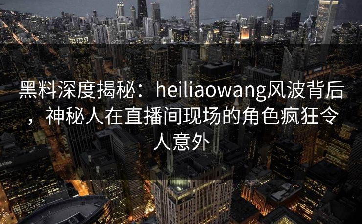 黑料深度揭秘:heiliaowang风波背后,神秘人在直播间现场的角色疯狂令人意外 黑料深度揭秘:heiliaowang风波背后,神秘人在直播间现场的角色疯狂令人意外