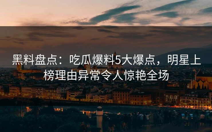 黑料盘点：吃瓜爆料5大爆点，明星上榜理由异常令人惊艳全场