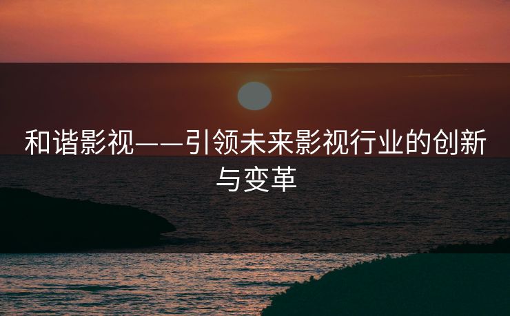 和谐影视——引领未来影视行业的创新与变革 和谐影视——引领未来影视行业的创新与变革
