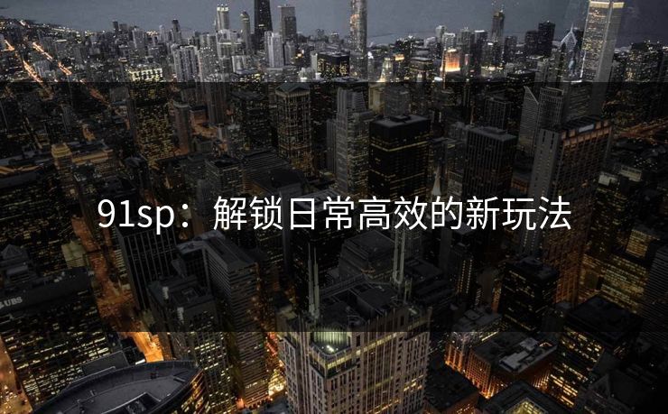 91sp：解锁日常高效的新玩法