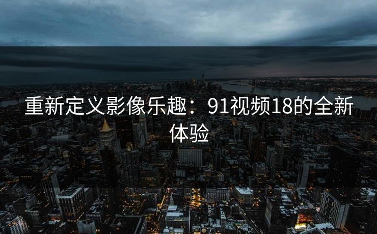 重新定义影像乐趣：91视频18的全新体验
