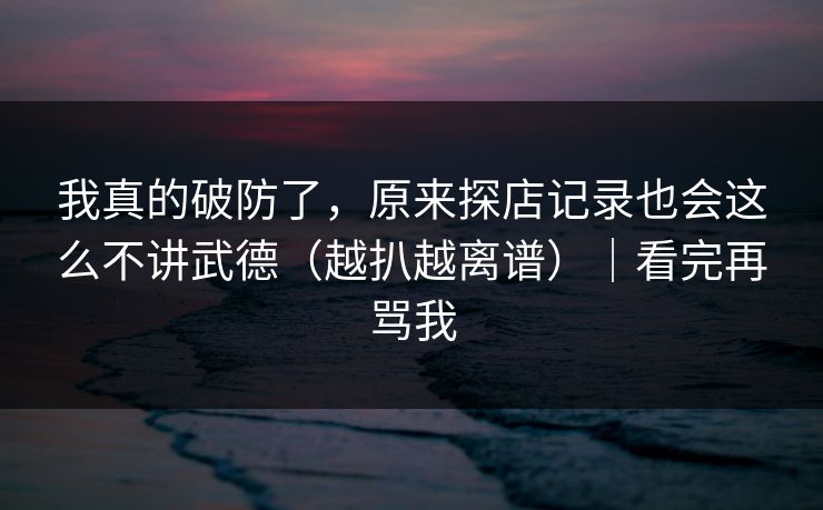 我真的破防了，原来探店记录也会这么不讲武德（越扒越离谱）｜看完再骂我