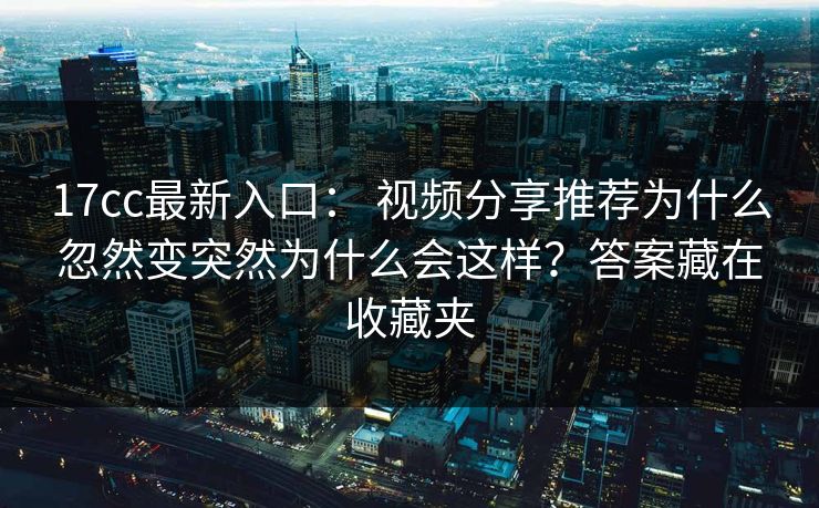 17cc最新入口： 视频分享推荐为什么忽然变突然为什么会这样？答案藏在收藏夹