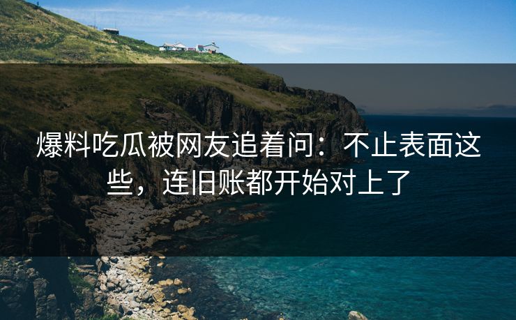 爆料吃瓜被网友追着问：不止表面这些，连旧账都开始对上了
